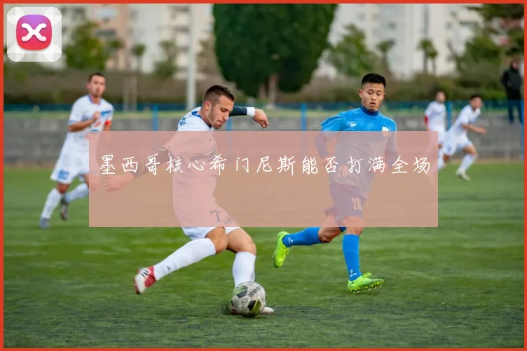 墨西哥核心希门尼斯能否打满全场