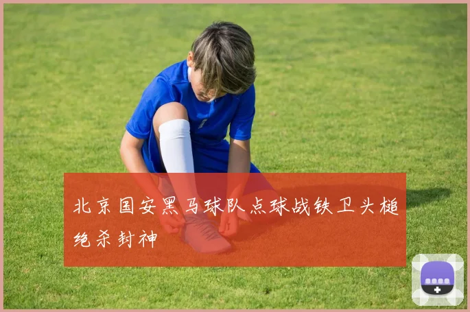 北京国安黑马球队点球战铁卫头槌绝杀封神