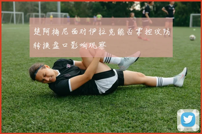 楚阿梅尼面对伊拉克能否掌控攻防转换盘口影响观察