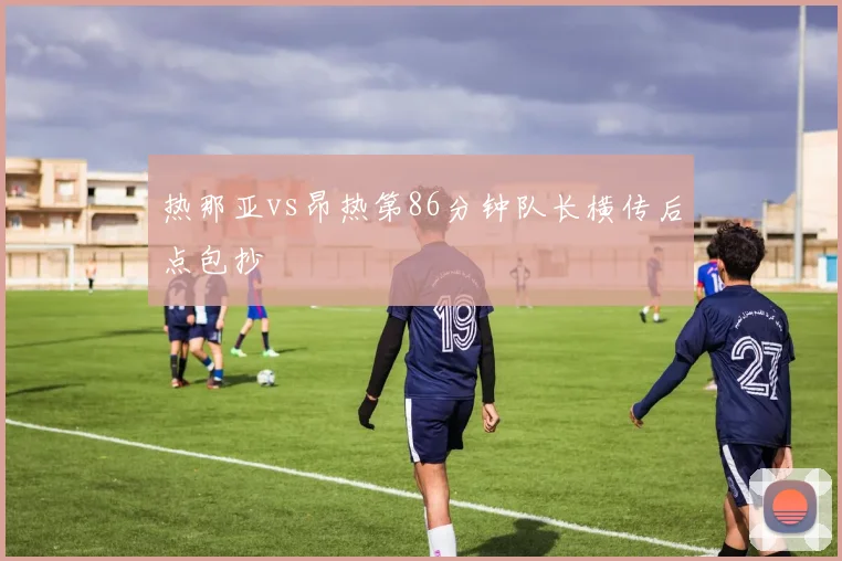 热那亚vs昂热第86分钟队长横传后点包抄