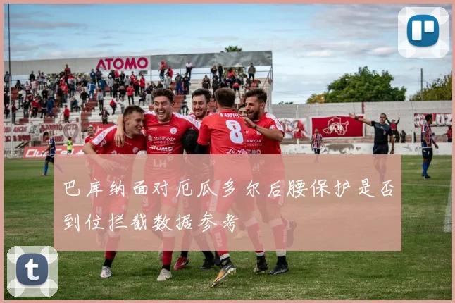 巴库纳面对厄瓜多尔后腰保护是否到位拦截数据参考
