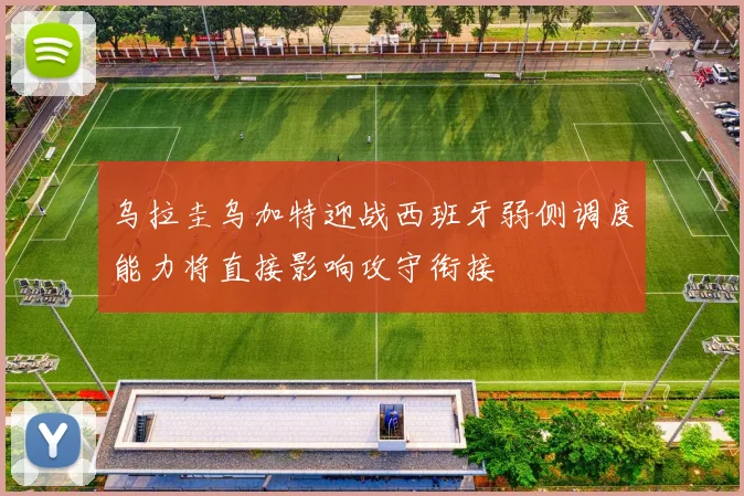 乌拉圭乌加特迎战西班牙弱侧调度能力将直接影响攻守衔接