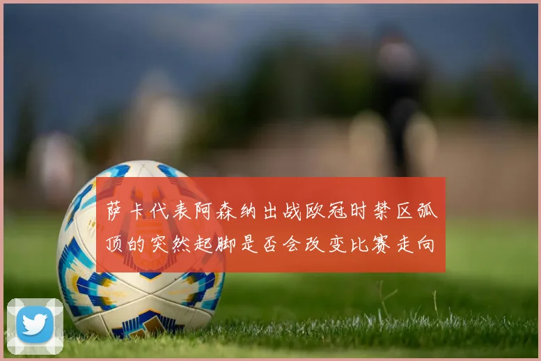 萨卡代表阿森纳出战欧冠时禁区弧顶的突然起脚是否会改变比赛走向