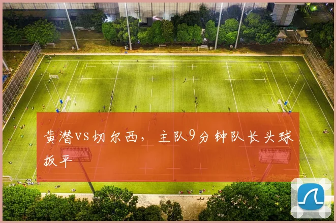 黄潜vs切尔西，主队9分钟队长头球扳平