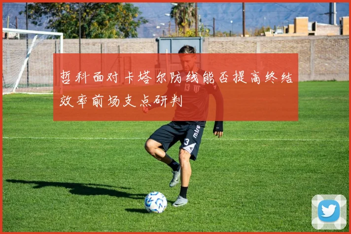 哲科面对卡塔尔防线能否提高终结效率前场支点研判