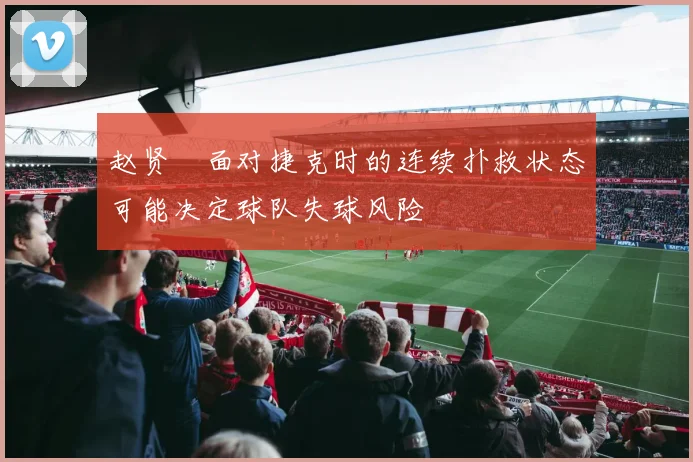 赵贤祐面对捷克时的连续扑救状态可能决定球队失球风险