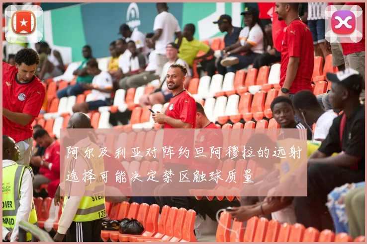 阿尔及利亚对阵约旦阿穆拉的远射选择可能决定禁区触球质量