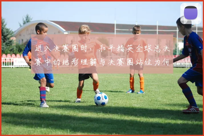 进入决赛圈时，和平精英全球总决赛中的地形理解与决赛圈站位为何不能分开讨论