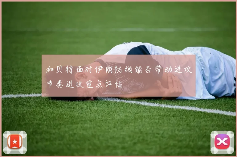 加贝特面对伊朗防线能否带动进攻节奏进攻重点评估