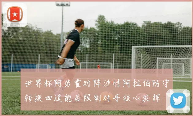 世界杯阿劳霍对阵沙特阿拉伯防守转换回追能否限制对手核心发挥