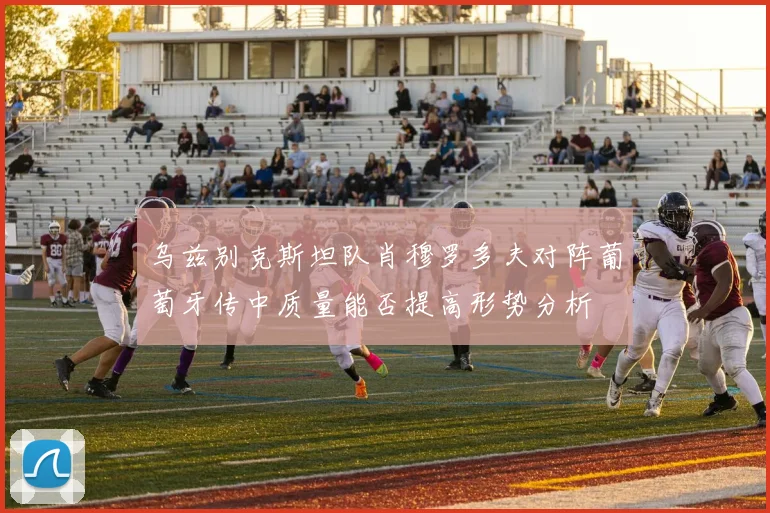乌兹别克斯坦队肖穆罗多夫对阵葡萄牙传中质量能否提高形势分析