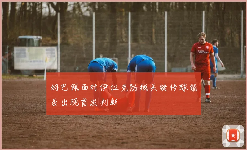 姆巴佩面对伊拉克防线关键传球能否出现首发判断