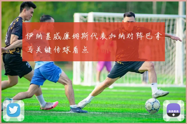 伊纳基威廉姆斯代表加纳对阵巴拿马关键传球看点