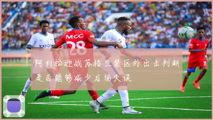阿利松迎战苏格兰禁区外出击判断是否能够减少后场失误