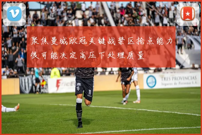 聚焦曼城欧冠关键战禁区抢点能力很可能决定高压下处理质量