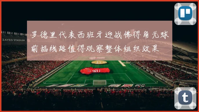 罗德里代表西班牙迎战佛得角无球前插线路值得观察整体组织效果